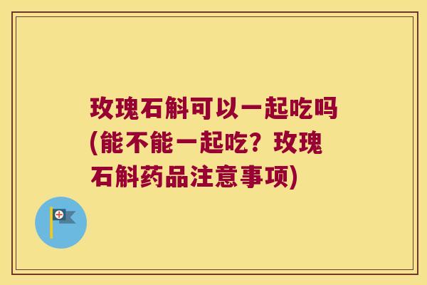 玫瑰石斛可以一起吃吗(能不能一起吃？玫瑰石斛药品注意事项)