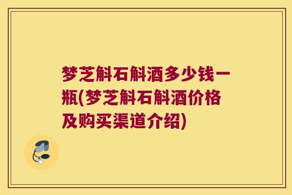 梦芝斛石斛酒多少钱一瓶(梦芝斛石斛酒价格及购买渠道介绍)