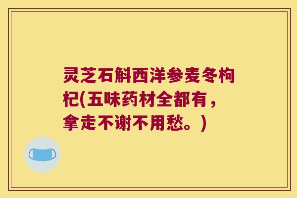灵芝石斛西洋参麦冬枸杞(五味药材全都有，拿走不谢不用愁。)
