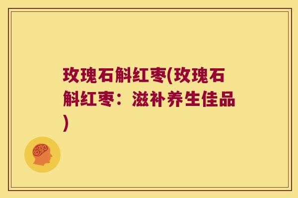 玫瑰石斛红枣(玫瑰石斛红枣：滋补养生佳品)