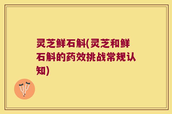 灵芝鲜石斛(灵芝和鲜石斛的药效挑战常规认知)