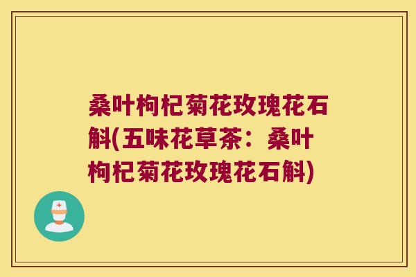 桑叶枸杞菊花玫瑰花石斛(五味花草茶：桑叶枸杞菊花玫瑰花石斛)