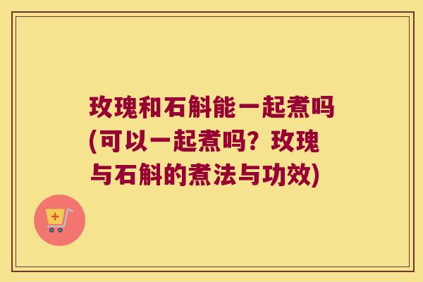 玫瑰和石斛能一起煮吗(可以一起煮吗？玫瑰与石斛的煮法与功效)