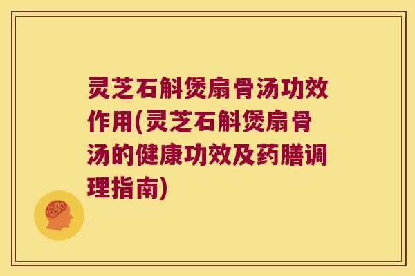 灵芝石斛煲扇骨汤功效作用(灵芝石斛煲扇骨汤的健康功效及药膳调理指南)