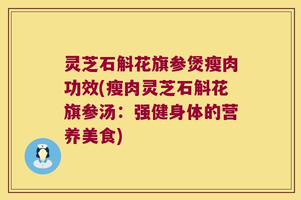 灵芝石斛花旗参煲瘦肉功效(瘦肉灵芝石斛花旗参汤：强健身体的营养美食)