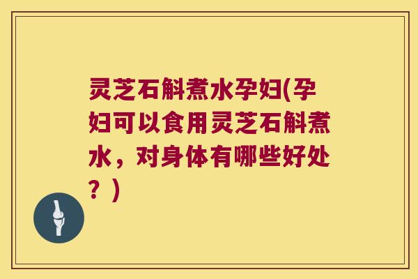 灵芝石斛煮水孕妇(孕妇可以食用灵芝石斛煮水，对身体有哪些好处？)