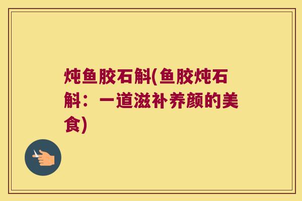 炖鱼胶石斛(鱼胶炖石斛:一道滋补养颜的美食) 炖鱼胶石斛(鱼胶炖石斛:一道滋补养颜的美食)