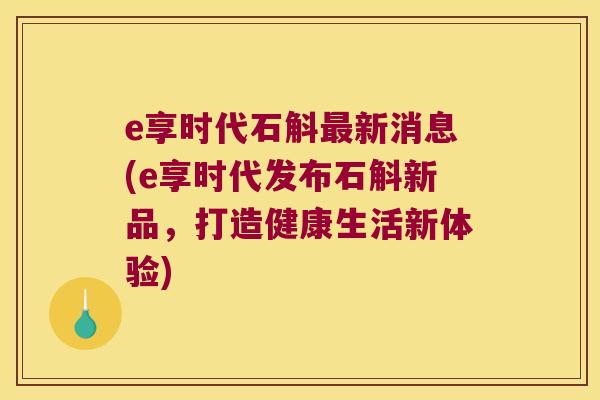 e享时代石斛最新消息(e享时代发布石斛新品，打造健康生活新体验)