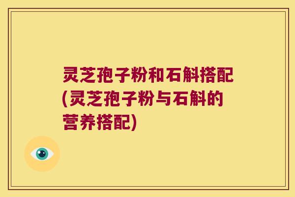 灵芝孢子粉和石斛搭配(灵芝孢子粉与石斛的营养搭配)