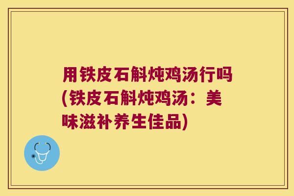 用铁皮石斛炖鸡汤行吗(铁皮石斛炖鸡汤：美味滋补养生佳品)