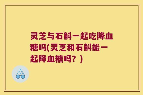 灵芝与石斛一起吃降血糖吗(灵芝和石斛能一起降血糖吗？)
