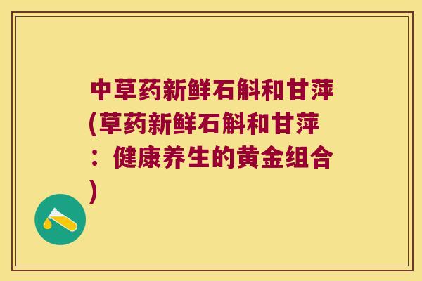中草药新鲜石斛和甘萍(草药新鲜石斛和甘萍：健康养生的黄金组合)