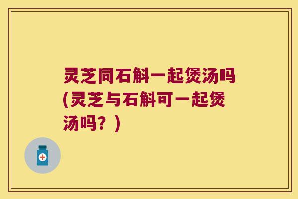 灵芝同石斛一起煲汤吗(灵芝与石斛可一起煲汤吗？)