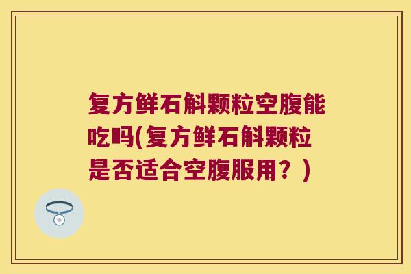 复方鲜石斛颗粒空腹能吃吗(复方鲜石斛颗粒是否适合空腹服用？)