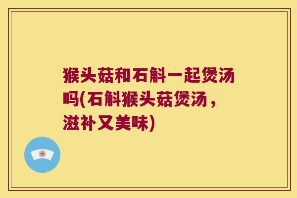 猴头菇和石斛一起煲汤吗(石斛猴头菇煲汤，滋补又美味)