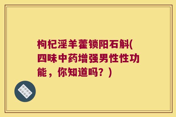 枸杞淫羊藿锁阳石斛(四味中药增强男性性功能，你知道吗？)