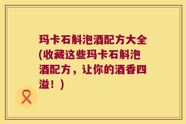 玛卡石斛泡酒配方大全(收藏这些玛卡石斛泡酒配方，让你的酒香四溢！)