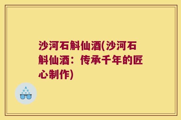 沙河石斛仙酒(沙河石斛仙酒：传承千年的匠心制作)