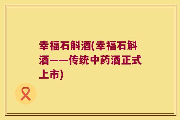 幸福石斛酒(幸福石斛酒——传统中药酒正式上市)