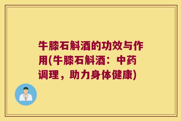 牛膝石斛酒的功效与作用(牛膝石斛酒：中药调理，助力身体健康)