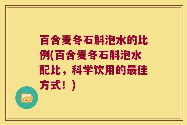百合麦冬石斛泡水的比例(百合麦冬石斛泡水配比，科学饮用的最佳方式！)