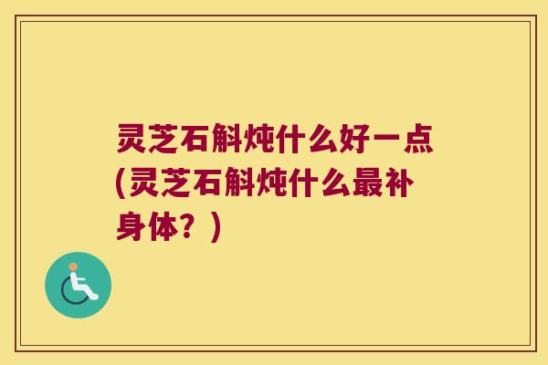 灵芝石斛炖什么好一点(灵芝石斛炖什么最补身体？)