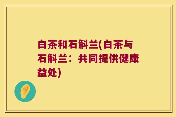 白茶和石斛兰(白茶与石斛兰：共同提供健康益处)