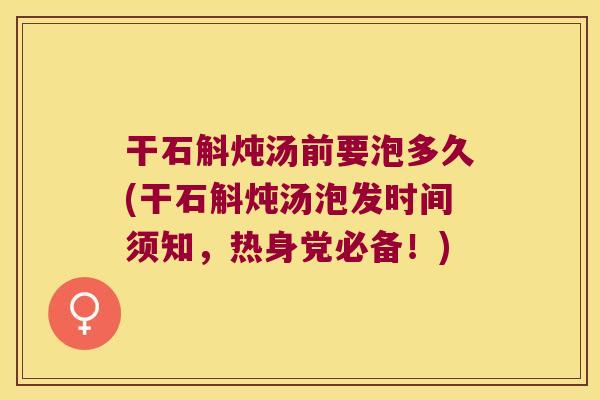 干石斛炖汤前要泡多久(干石斛炖汤泡发时间须知，热身党必备！)