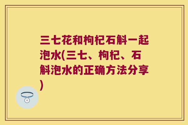 三七花和枸杞石斛一起泡水(三七、枸杞、石斛泡水的正确方法分享)