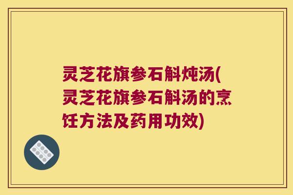 灵芝花旗参石斛炖汤(灵芝花旗参石斛汤的烹饪方法及药用功效)