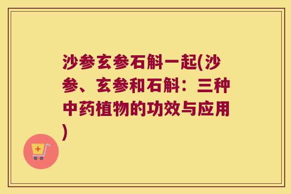 沙参玄参石斛一起(沙参、玄参和石斛：三种中药植物的功效与应用)