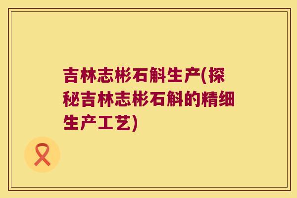 吉林志彬石斛生产(探秘吉林志彬石斛的精细生产工艺)