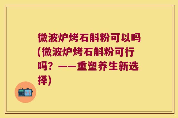 微波炉烤石斛粉可以吗(微波炉烤石斛粉可行吗？——重塑养生新选择)