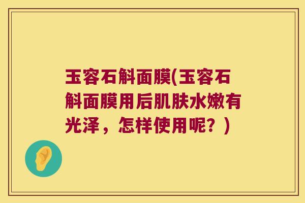 玉容石斛面膜(玉容石斛面膜用后肌肤水嫩有光泽，怎样使用呢？)