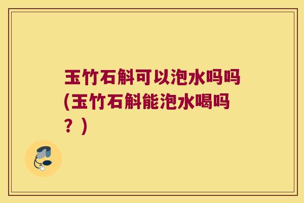 玉竹石斛可以泡水吗吗(玉竹石斛能泡水喝吗？)
