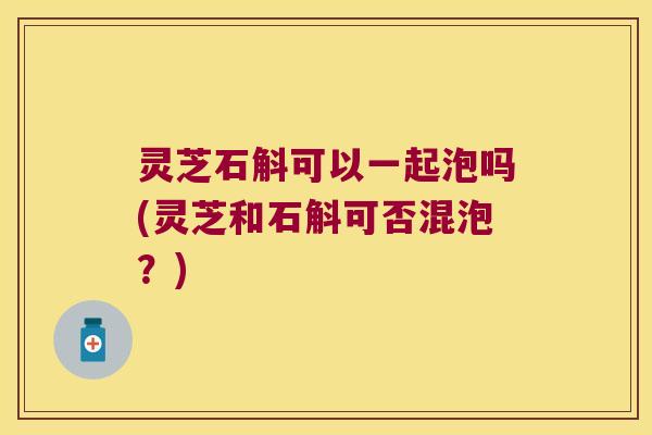 灵芝石斛可以一起泡吗(灵芝和石斛可否混泡？)