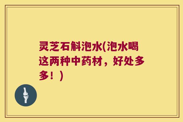 灵芝石斛泡水(泡水喝这两种材,好处多多!) 灵芝石斛泡水(泡水喝这两种材,好处多多!)