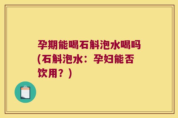 孕期能喝石斛泡水喝吗(石斛泡水：孕妇能否饮用？)