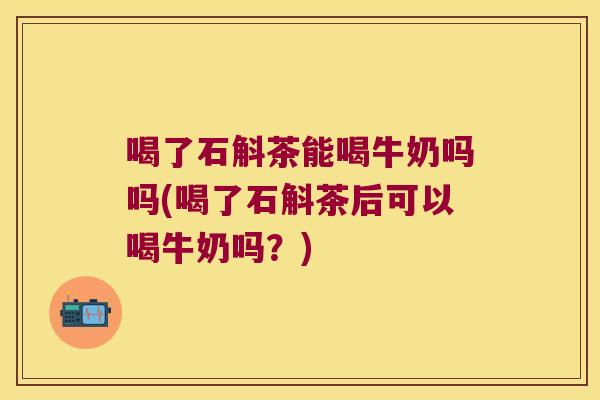 喝了石斛茶能喝牛奶吗吗(喝了石斛茶后可以喝牛奶吗？)