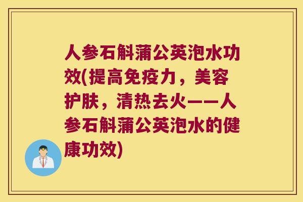 人参石斛蒲公英泡水功效(提高免疫力，美容护肤，清热去火——人参石斛蒲公英泡水的健康功效)
