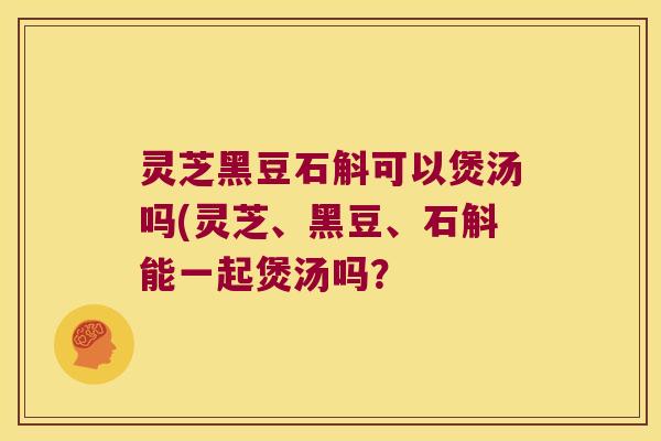 灵芝黑豆石斛可以煲汤吗(灵芝、黑豆、石斛能一起煲汤吗？