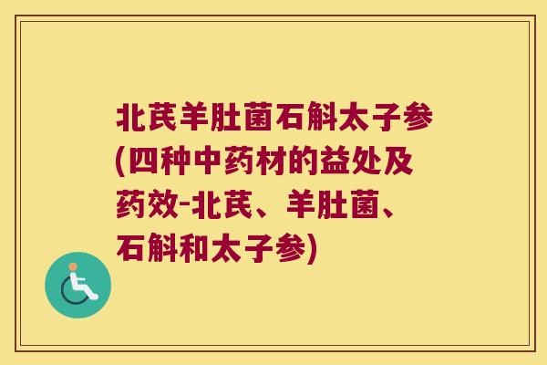 北芪羊肚菌石斛太子参(四种中药材的益处及药效-北芪、羊肚菌、石斛和太子参)