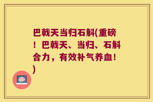 巴戟天当归石斛(重磅！巴戟天、当归、石斛合力，有效补气养血！)