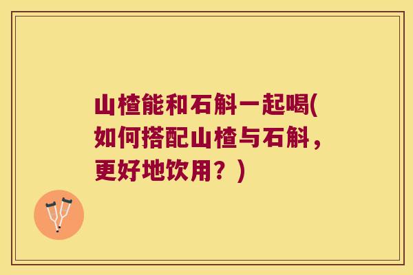 山楂能和石斛一起喝(如何搭配山楂与石斛，更好地饮用？)