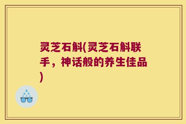灵芝石斛(灵芝石斛联手，神话般的养生佳品)