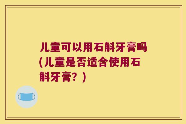 儿童可以用石斛牙膏吗(儿童是否适合使用石斛牙膏？)