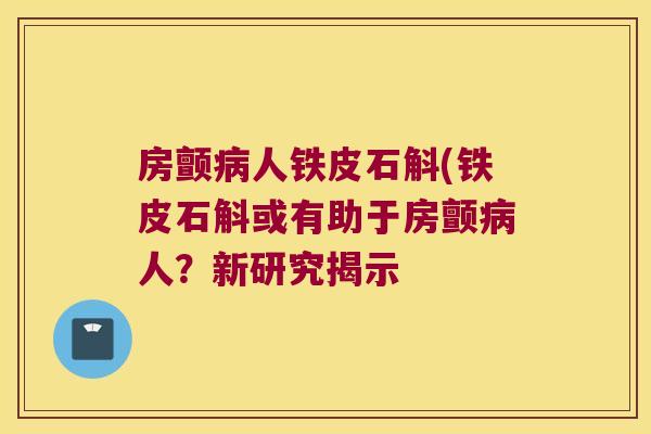 房颤病人铁皮石斛(铁皮石斛或有助于房颤病人？新研究揭示