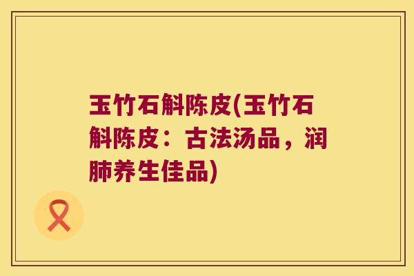 玉竹石斛陈皮(玉竹石斛陈皮：古法汤品，润肺养生佳品)
