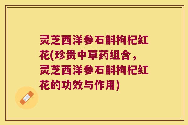 灵芝西洋参石斛枸杞红花(珍贵中草药组合，灵芝西洋参石斛枸杞红花的功效与作用)