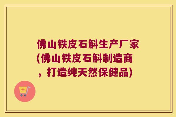 佛山铁皮石斛生产厂家(佛山铁皮石斛制造商，打造纯天然保健品)
